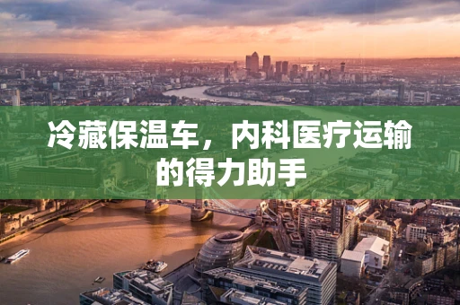冷藏保温车，内科医疗运输的得力助手