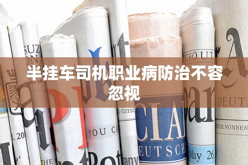 半挂车司机职业病防治不容忽视