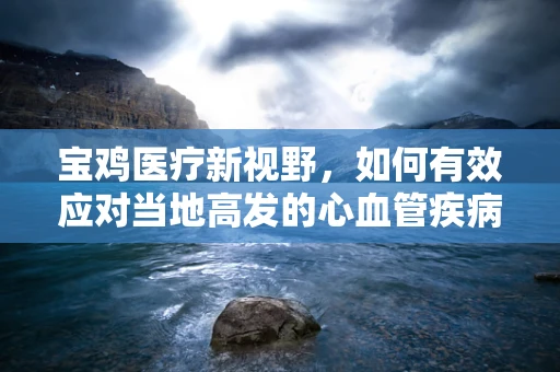 宝鸡医疗新视野，如何有效应对当地高发的心血管疾病？