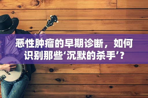 恶性肿瘤的早期诊断，如何识别那些‘沉默的杀手’？