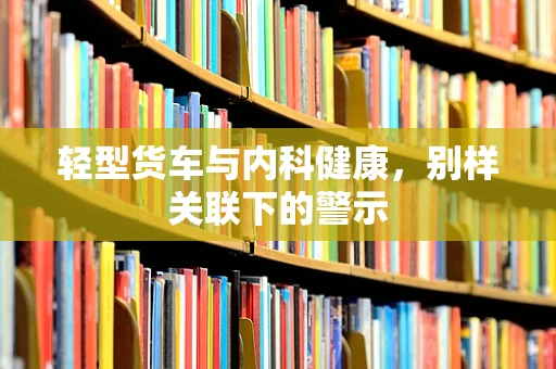 轻型货车与内科健康，别样关联下的警示