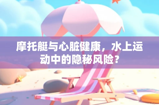 摩托艇与心脏健康，水上运动中的隐秘风险？