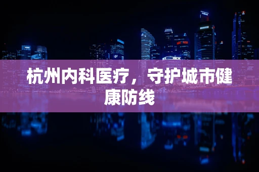 杭州内科医疗，守护城市健康防线