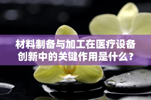 材料制备与加工在医疗设备创新中的关键作用是什么？