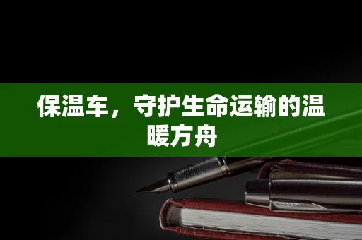 保温车，守护生命运输的温暖方舟