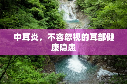 中耳炎，不容忽视的耳部健康隐患