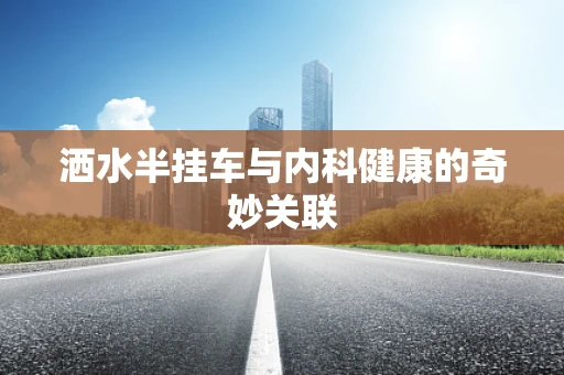 洒水半挂车与内科健康的奇妙关联