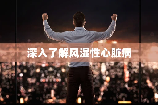 深入了解风湿性心脏病