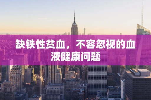 缺铁性贫血，不容忽视的血液健康问题