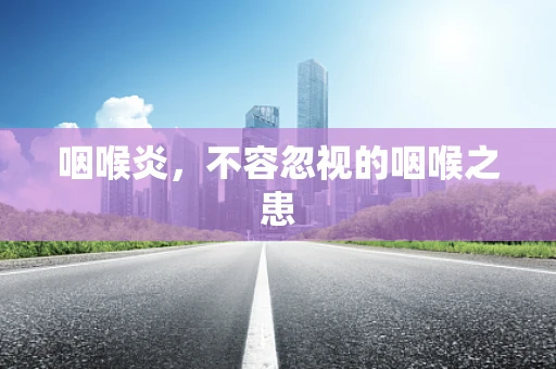 咽喉炎，不容忽视的咽喉之患