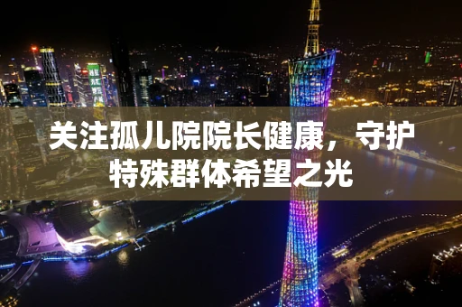 关注孤儿院院长健康，守护特殊群体希望之光