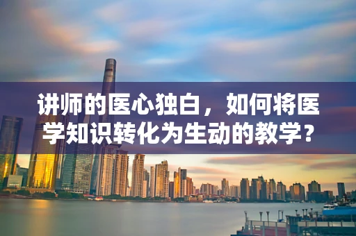 讲师的医心独白，如何将医学知识转化为生动的教学？