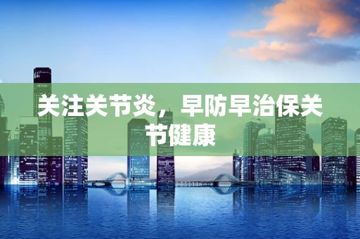 关注关节炎，早防早治保关节健康