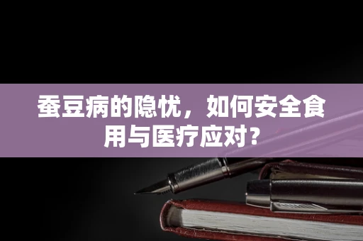 蚕豆病的隐忧，如何安全食用与医疗应对？