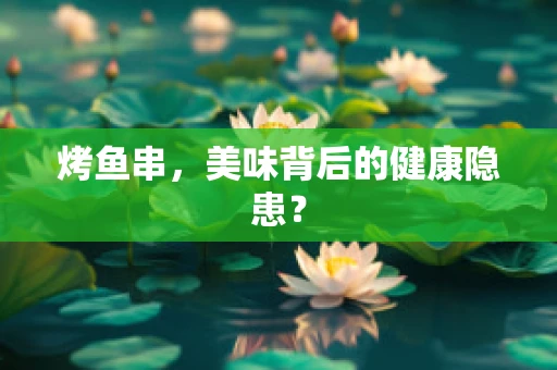 烤鱼串，美味背后的健康隐患？