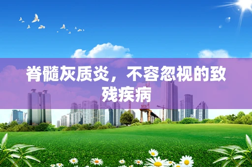 脊髓灰质炎，不容忽视的致残疾病