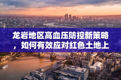 龙岩地区高血压防控新策略，如何有效应对红色土地上的隐形杀手？
