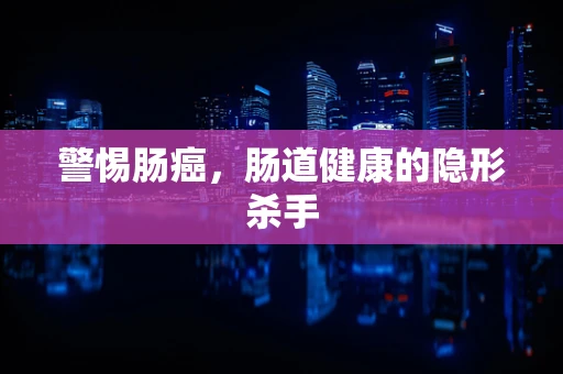 警惕肠癌，肠道健康的隐形杀手