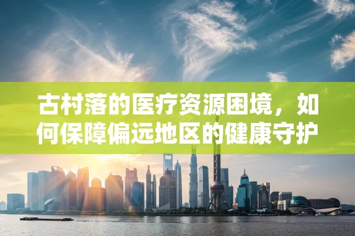 古村落的医疗资源困境，如何保障偏远地区的健康守护？
