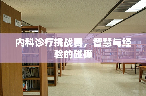 内科诊疗挑战赛，智慧与经验的碰撞