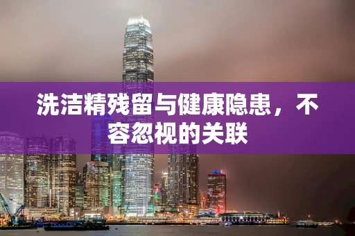洗洁精残留与健康隐患，不容忽视的关联