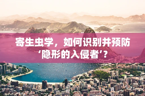 寄生虫学，如何识别并预防‘隐形的入侵者’？