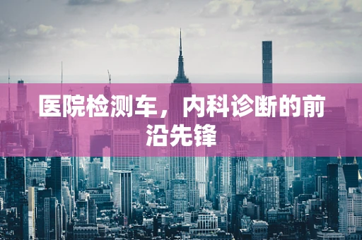 医院检测车，内科诊断的前沿先锋