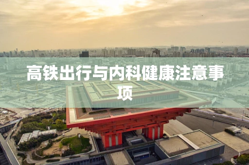 高铁出行与内科健康注意事项