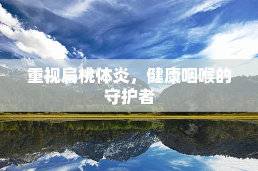 重视扁桃体炎，健康咽喉的守护者