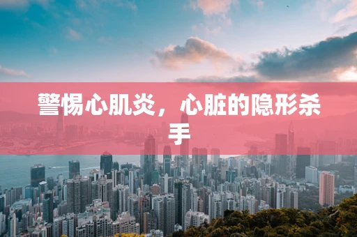 警惕心肌炎，心脏的隐形杀手
