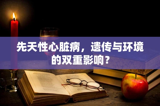 先天性心脏病，遗传与环境的双重影响？