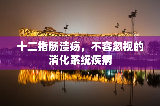 十二指肠溃疡，不容忽视的消化系统疾病
