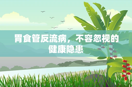 胃食管反流病，不容忽视的健康隐患