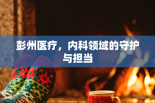 彭州医疗，内科领域的守护与担当