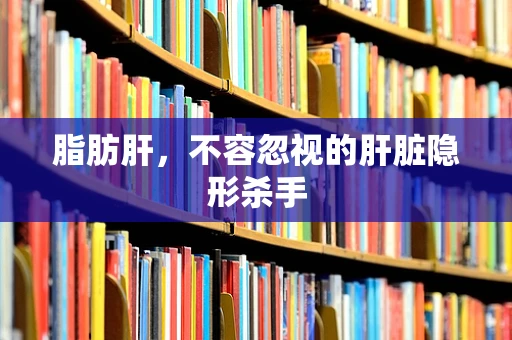 脂肪肝，不容忽视的肝脏隐形杀手