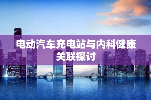 电动汽车充电站与内科健康关联探讨