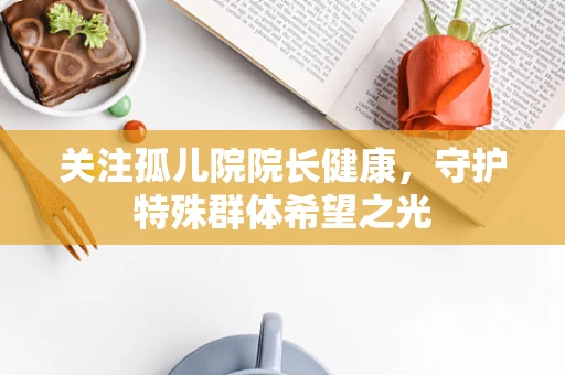 关注孤儿院院长健康，守护特殊群体希望之光