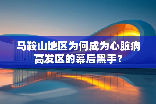 马鞍山地区为何成为心脏病高发区的幕后黑手？