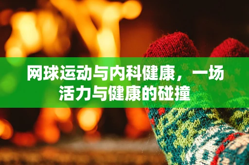 网球运动与内科健康，一场活力与健康的碰撞