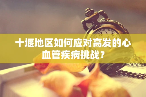十堰地区如何应对高发的心血管疾病挑战？