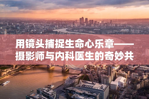 用镜头捕捉生命心乐章——摄影师与内科医生的奇妙共鸣