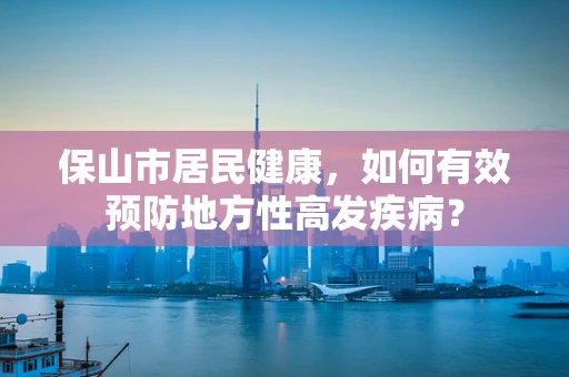 保山市居民健康，如何有效预防地方性高发疾病？