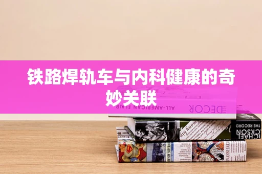 铁路焊轨车与内科健康的奇妙关联