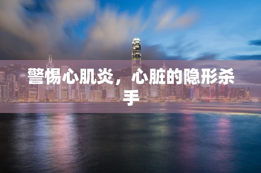 警惕心肌炎，心脏的隐形杀手