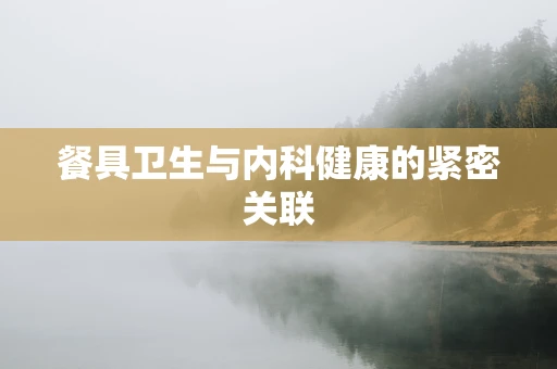 餐具卫生与内科健康的紧密关联