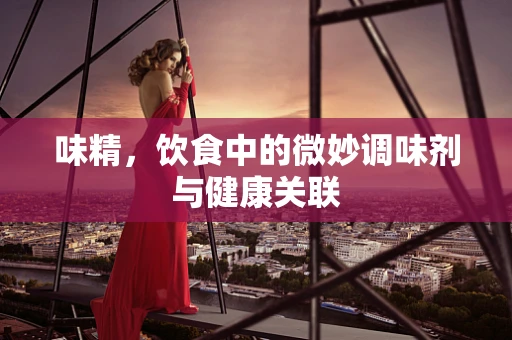 味精，饮食中的微妙调味剂与健康关联