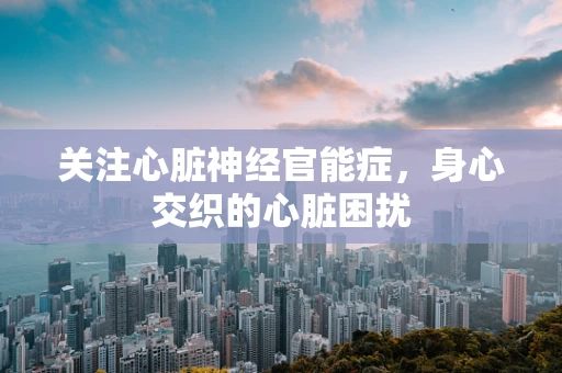 关注心脏神经官能症，身心交织的心脏困扰