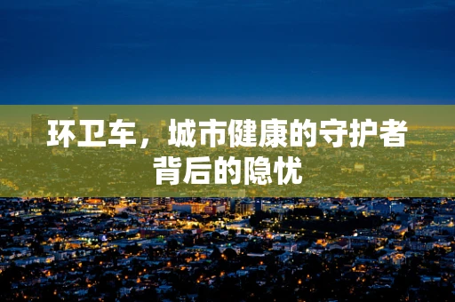 环卫车，城市健康的守护者背后的隐忧