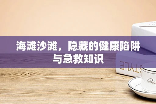 海滩沙滩，隐藏的健康陷阱与急救知识