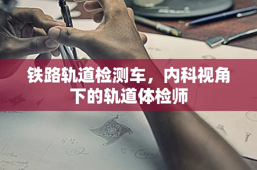 铁路轨道检测车，内科视角下的轨道体检师